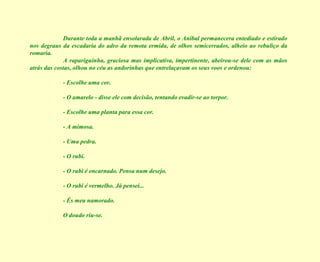 Durante toda a manhã ensolarada de Abril, o Aníbal permanecera entediado e estirado nos degraus da escadaria do adro da remota ermida, de olhos semicerrados, alheio ao rebuliço da romaria. A rapariguinha, graciosa mas implicativa, impertinente, abeirou-se dele com as mãos atrás das costas, olhou no céu as andorinhas que entrelaçavam os seus voos e ordenou: - Escolhe uma cor. - O amarelo - disse ele com decisão, tentando evadir-se ao torpor. - Escolhe uma planta para essa cor. - A mimosa. - Uma pedra. - O rubi. - O rubi é encarnado. Pensa num desejo. - O rubi é vermelho. Já pensei... - És meu namorado. O doudo riu-se. 