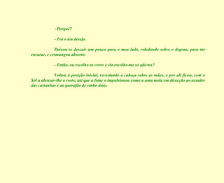 - Porquê? - Foi o teu desejo. Deixou-se descair um pouco para o meu lado, rebolando sobre o degrau, para me encarar, e resmungou absorto: - Então, eu escolho as cores e ela escolhe-me os afectos? Voltou à posição inicial, recostando a cabeça sobre as mãos, e por ali ficou, com o Sol a abrasar-lhe o rosto, até que a fome o impulsionou como a uma mola em direcção ao assador das castanhas e ao garrafão de vinho tinto. 