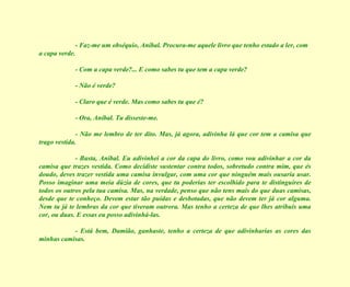 - Faz-me um obséquio, Aníbal. Procura-me aquele livro que tenho estado a ler, com a capa verde. - Com a capa verde?... E como sabes tu que tem a capa verde? - Não é verde? - Claro que é verde. Mas como sabes tu que é? - Ora, Aníbal. Tu disseste-me. - Não me lembro de ter dito. Mas, já agora, adivinha lá que cor tem a camisa que trago vestida. - Basta, Aníbal. Eu adivinhei a cor da capa do livro, como vou adivinhar a cor da camisa que trazes vestida. Como decidiste sustentar contra todos, sobretudo contra mim, que és doudo, deves trazer vestida uma camisa invulgar, com uma cor que ninguém mais ousaria usar. Posso imaginar uma meia dúzia de cores, que tu poderias ter escolhido para te distinguires de todos os outros pela tua camisa. Mas, na verdade, penso que não tens mais do que duas camisas, desde que te conheço. Devem estar tão puídas e desbotadas, que não devem ter já cor alguma. Nem tu já te lembras da cor que tiveram outrora. Mas tenho a certeza de que lhes atribuis uma cor, ou duas. E essas eu posso adivinhá-las. - Está bem, Damião, ganhaste, tenho a certeza de que adivinharias as cores das minhas camisas. 
