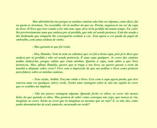 Mas adivinhá-las-ias porque as minhas camisas não têm cor alguma, como dizes, fui eu quem as inventou. Na escuridão, vês tu melhor do que eu. Porém, enganas-te na cor da capa do livro. O livro que tens estado a ler não tem capa, deve tê-la perdido há muito tempo. Eu colei-lhe provisoriamente uma que andava por aí perdida, que não sei aonde pertence. Está tão usada e tão desbotada que ninguém lhe conseguiria restituir a cor. Tem agora a cor parda do papel de embrulho, com umas nódoas de vinho. - Mas garanto-te que foi verde. - Ora, Damião. Nem tu nem eu sabemos que cor foi a desta capa, pois já te disse que andava por aí perdida e não sei aonde pertencia. É uma capa qualquer. As cores das camisas podias deduzi-las, porque sabias que eram minhas. Quanto à capa, nem sabes a que livro pertenceu. Mas, afinal, Damião, queres que te traga o teu livro, ou queres passar o resto da manhã a disputar sobre cores? Fico com a impressão de que me pediste o livro como pretexto para falares sobre as minhas camisas. - Tens razão, Aníbal. Traz-me então o livro. Esse com a capa agora parda, que teve outrora uma cor qualquer, talvez verde. Tenho uma vantagem sobre ti, não me sujeito às cores que os sentidos me impõem. - Não me parece vantagem alguma. Quando fecho os olhos, as cores são menos belas do que quando os abro. Mas gostava de saber como consegue um cego, que nunca as viu, imaginar as cores. Serão as cores que tu imaginas as mesmas que eu vejo? E, se não são, como podes denominá-las de azul, amarelo, encarnado ou verde? 