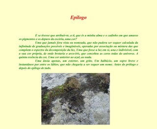 Epílogo E se tivesse que atribuir-te, a ti, que és a minha alma e o cadinho em que amasso os pigmentos e os depuro da escória, uma cor? Uma que jamais fora vista ou nomeada, que não pudera ser sequer calculada da infinitude de graduações possíveis e imagináveis, operadas por associação ou mistura das que compõem o espectro da decomposição da luz. Uma que fosse a luz em si, una e indivisível, com a sua cor própria, de onde brotaria o arco-íris, que concebeu as cores todas do universo. A quinta essência da cor. Uma cor anterior ao azul, ao nada. Uma ânsia apenas, um estertor, um grito. Um balbúcio, um sopro breve e instantâneo por entre os lábios, que não chegaria a ser sequer um nome. Antes do prólogo e depois do epílogo de tudo. 