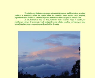 E atónitos verificámos que, como nós penetráramos o ambiente duro, a prisão estática, a atmosfera sólida da esguia tábua de carvalho, todos aqueles seres podiam, repentinamente, libertar-se e habitar a fluidez húmida do espaço exíguo da austera sala. E ali ficaríamos nós, os dois plantados num universo vazio e tocado por cintilações etéreas de uma luz irreal, mitigando uma solidão secular, corroídos por uma nostalgia dilacerante, em contemplação definitiva do nada. 