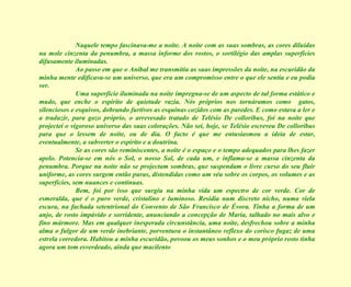Naquele tempo fascinava-me a noite. A noite com as suas sombras, as cores diluídas na mole cinzenta da penumbra, a massa informe dos rostos, o sortilégio das amplas superfícies difusamente iluminadas. Ao passo em que o Aníbal me transmitia as suas impressões da noite, na escuridão da minha mente edificava-se um universo, que era um compromisso entre o que ele sentia e eu podia ver. Uma superfície iluminada na noite impregna-se de um aspecto de tal forma estático e mudo, que enche o espírito de quietude vazia. Nós próprios nos tornáramos como  gatos, silenciosos e esquivos, dobrando furtivos as esquinas cozidos com as paredes. E como estava a ler e a traduzir, para gozo próprio, o arrevesado tratado de Telésio De colloribus, foi na noite que projectei o vigoroso universo das suas colorações. Não sei, hoje, se Telésio escreveu De colloribus para que o lessem de noite, ou de dia. O facto é que me entusiasmou a ideia de estar, eventualmente, a subverter o espírito e a doutrina. Se as cores são reminiscentes, a noite é o espaço e o tempo adequados para lhes fazer apelo. Potencia-se em nós o Sol, o nosso Sol, de cada um, e inflama-se a massa cinzenta da penumbra. Porque na noite não se projectam sombras, que suspendam o livre curso do seu fluir uniforme, as cores surgem então puras, distendidas como um véu sobre os corpos, os volumes e as superfícies, sem nuances e contínuas. Bem, foi por isso que surgiu na minha vida um espectro de cor verde. Cor de esmeralda, que é o puro verde, cristalino e luminoso. Residia num discreto nicho, numa viela escura, na fachada setentrional do Convento de São Francisco de Évora. Tinha a forma de um anjo, de rosto impávido e sorridente, anunciando a concepção de Maria, talhado no mais alvo e fino mármore. Mas em qualquer inesperada circunstância, uma noite, desfrechou sobre a minha alma o fulgor de um verde inebriante, porventura o instantâneo reflexo do corisco fugaz de uma estrela corredora. Habitou a minha escuridão, povoou os meus sonhos e o meu próprio rosto tinha agora um tom esverdeado, ainda que macilento 