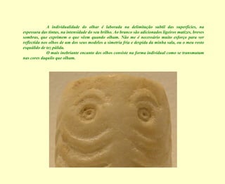 A individualidade do olhar é laborada na delimitação subtil das superfícies, na espessura das tintas, na intensidade do seu brilho. Ao branco são adicionados ligeiros matizes, breves sombras, que exprimem o que vêem quando olham. Não me é necessário muito esforço para ver reflectida nos olhos de um dos seus modelos a simetria fria e despida da minha sala, ou o meu rosto esquálido de tez pálida. O mais inebriante encanto dos olhos consiste na forma individual como se transmutam nas cores daquilo que olham. 