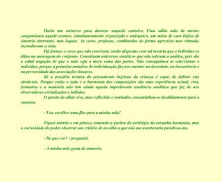 Havia um universo para devorar naquele canteiro. Uma sábia mão de mestre congeminara aquele cosmos, simultaneamente organizado e anárquico, um misto de caos lógico de simetria aberrante, mas loquaz. As cores, profusas, combinadas de forma agressiva mas ritmada, incendiavam a vista. Há formas e cores que não convivem, senão dispostas com tal mestria que o indivíduo se dilua na mensagem do conjunto. Constituem universos sintéticos que não toleram a análise, pois são a cabal negação de que o todo seja a mera soma das partes. Não conseguimos aí seleccionar o indivíduo, porque a primeira tentativa de individuação faz-nos atentar na desordem, na incoerência e na perversidade das associações lineares. Só a precária textura do pensamento ingénuo da criança é capaz de dobrar este obstáculo. Porque então o todo e a harmonia das composições são uma experiência actual, viva, formativa e a memória não tem ainda aquela impertinente tendência analítica que faz de nós observadores cristalizados e inibidos. O garoto de olhar vivo, mas reflectido e sonhador, encaminhou-se decididamente para o canteiro. - Vou escolher uma flor para a minha mãe! Fiquei atónito e em pânico, temendo a quebra do sortilégio da estranha harmonia, mas a curiosidade de poder observar um critério de escolha a que não me aventuraria paralisou-me. - De que cor? - perguntei. - A minha mãe gosta do amarelo. 
