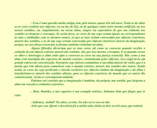- Essa é uma questão muito antiga, tem, pelo menos, quase três mil anos. Trata-se de saber se as cores residem nos objectos, ou na luz do Sol, ou de qualquer outro astro mesmo artificial, ou nos nossos sentidos, ou, singelamente, na nossa alma, sempre na expectativa de que um estímulo aos sentidos as desperte e convoque. Se assim fosse, as cores de um cego seriam iguais ou correspondentes às tuas e atribuídas com os mesmos nomes, só que as tuas seriam convocadas por objectos exteriores, através dos sentidos, e as de um cego seriam convocadas por objectos interiores através da imaginação, porque, no seu esboço essencial, as formas também existiriam na alma. Alguns filósofos dir-te-iam que as tuas cores, tal como as convocas quando recebes o estímulo de um objecto exterior através dos sentidos, são, por isso mesmo, corruptas. E só quando cerras os olhos e interrogas a alma estás apto a convocar as cores na sua pureza essencial. Mas como a tua alma está inundada dos espectros do mundo exterior, contaminada pelos objectos, isso exigir-te-ia um grande esforço de concentração. O próprio cego deixou contaminar a sua alma através do verbo, que é a janela que tem aberta para comunicar com o mundo exterior, através dos sentidos dos outros. Sendo assim, as cores do cego perderam o vínculo exclusivo aos objectos íntimos da imaginação e da alma e transferiram-se, através dos sentidos alheios, para os objectos exteriores do mundo que os outros lhe comunicaram. Assim se corromperam também. Podemos até concluir que a imaginação é também, ela própria, um sentido, que desperta a alma em reacção a estímulos exteriores. - Bem, Damião, a tua cegueira é um exemplo retórico. Sabemos bem que finges que és cego. - Sabemos, Aníbal? Tu sabes, eu não. Eu não sei se sou ou não. Acho que sou. Quem o descobriu foi a minha mãe, tinha eu dois ou três anos, que todavia  