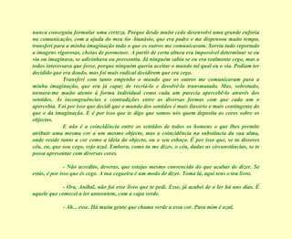 nunca conseguiu formular uma certeza. Porque desde muito cedo desenvolvi uma grande euforia na comunicação, com a ajuda do meu tio Atanásio, que era padre e me dispensou muito tempo, transferi para a minha imaginação tudo o que os outros me comunicavam. Sorvia tudo reportado a imagens vigorosas, cheias de pormenor. A partir de certa altura era impossível determinar se eu via ou imaginava, se adivinhava ou pressentia. Já ninguém sabia se eu era realmente cego, mas a todos interessava que fosse, porque ninguém queria aceitar o mundo tal qual eu o via. Podiam ter decidido que era doudo, mas foi mais radical decidirem que era cego. Transferi com tanto empenho o mundo que os outros me comunicavam para a minha imaginação, que era já capaz de recriá-lo e devolvê-lo transmutado. Mas, sobretudo, tornara-me muito atento à forma individual como cada um parecia apercebê-lo através dos sentidos. Às incongruências e contradições entre as diversas formas com que cada um o apercebia. Foi por isso que decidi que o mundo dos sentidos é mais ilusório e mais contingente do que o da imaginação. E é por isso que te digo que somos nós quem deposita as cores sobre os objectos. E não é a coincidência entre os sentidos de todos os homens o que lhes permite atribuir uma mesma cor a um mesmo objecto, mas a coincidência na substância da sua alma, onde reside tanto a cor como a ideia do objecto, ou o seu esboço. É por isso que, se tu disseres céu, eu, que sou cego, vejo azul. Embora, como tu me dizes, o céu, dadas as circunstâncias, se te possa apresentar com diversas cores. - Não acredito, deveras, que estejas mesmo convencido do que acabas de dizer. Se estás, é por isso que és cego. A tua cegueira é um modo de dizer. Toma lá, aqui tens o teu livro. - Ora, Aníbal, não foi esse livro que te pedi. Esse, já acabei de o ler há uns dias. É aquele que comecei a ler anteontem, com a capa verde. - Ah... esse. Há muita gente que chama verde a essa cor. Para mim é azul. 