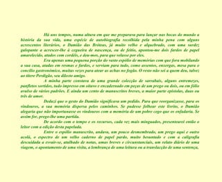 Há uns tempos, numa altura em que me preparava para lançar nas bocas do mundo a história da sua vida, uma espécie de autobiografia recolhida pela minha pena com alguns acrescentos literários, o Damião das Bróteas, já muito velho e alquebrado, com uma surdez galopante a acrescer-lhe à cegueira de nascença, ou de feitio, apontou-me dois fardos de papel amarelecido, atados com cordéis, e deu-mos, para que velasse por eles. Era apenas uma pequena porção do vasto espólio de memórias com que fora mobilando a sua casa, atadas em resmas e fardos, e serviam para tudo, como assentos, enxergas, mesa para o concílio gastronómico, muitas vezes para atear as achas no fogão. O resto não sei a quem deu, talvez ao títere Perdigão, seu dilecto amigo. A minha parte constava de uma grande colecção de sarrabais, alguns entremezes, panfletos sortidos, tudo impresso em oitavo e encadernado em peças de um prego ou dois, ou em fólio avulso de vários padrões. E ainda um cento de manuscritos breves, a maior parte epístolas, duas ou três de amor. Deduzi que o gesto do Damião significava um pedido. Para que reorganizasse, para os vindouros, a sua memória dispersa pelos caminhos. Se pudesse folhear este livrito, o Damião alegaria que não importunasse os vindouros com a memória de um pobre cego que os enfadaria. Se assim for, prego-lhe uma partida. De acordo com o tempo e os recursos, cada vez mais minguados, presentearei então o leitor com a edição desta papelada. Entre o espólio manuscrito, andava, um pouco desmembrado, um prego aqui e outro acolá, o espectro de um velho caderno de papel pardo, muito besuntado e com a caligrafia descuidada a esvair-se, atulhado de notas, umas breves e circunstanciais, um relato diário de uma viagem, o apontamento de uma visita, a lembrança de uma leitura ou a translacção de uma sentença, 