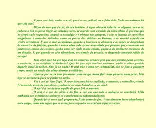 E para concluir, então, o azul, que é a cor radical, ou a falta dela. Nada no universo há que seja azul. Dizem do mar que é azul, do céu também. A água não tem todavia cor alguma, nem o ar, embora o Sol os possa tingir de variadas cores, de acordo com o estado da nossa alma. É por isso que no crepúsculo vespertino, quando a nostalgia e a tristeza nos atingem, o céu se inunda de vermelhos sanguíneos e amarelos doirados, como as parras das videiras no Outono, e de manhã explode em verdes cristalinos. E que o mar encapelado, quando a borrasca se alevanta e as vagas se despenham de encontro às falésias, quando a nossa alma toda treme avassalada por pânicos que remontam aos tenebrosos inícios do cosmos, ganha uma cor verde muito escura, quase a do invólucro escamoso de um dragão. E que quando os céus ribombam, no cúmulo da procela, se tingem do amarelo pálido do enxofre. Mas, azul, que há que seja azul no universo, senão o frio que nos penetra pelas costelas, a ausência, o ar rarefeito, a distância? Que há que seja azul no universo, senão o olhar perdido daquele casal de velhos, fixo já no nada? O azul não é uma cor substancial, não se fixa a qualquer corpo, senão ao estado das almas doentes e solitárias. Aparece por vezes num pormenor, uma nesga, numa flor, num pássaro, num peixe. Mas logo se desvanece, para se perder no vazio. Foi a cor de Van Gogh. O resto das cores foi-se evadindo, o amarelo, o vermelho, o verde foi tomando conta da sua alma e perdeu-se no azul. Suicidou-se em azul. O azul é a cor de tudo aquilo de que o Sol se ausenta. O azul é a cor do início e do fim, a cor em que todo o universo se concluirá. Mais nenhuma cor existiria no universo se o azul existisse substancialmente. Quando já só vires azul, prepara-te. Estás perto do fim. A tua alma em breve abandonará o teu corpo, como um vapor que se esvai, para se perder no azul dos espaços vazios. 