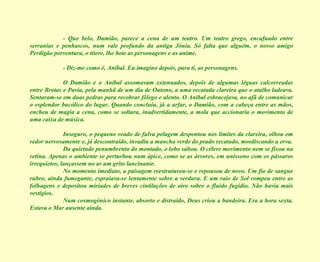 - Que belo, Damião, parece a cena de um teatro. Um teatro grego, encafuado entre serranias e penhascos, num vale profundo da antiga Jónia. Só falta que alguém, o nosso amigo Perdigão porventura, o títere, lhe bote as personagens e as anime. - Diz-me como é, Aníbal. Eu imagino depois, para ti, as personagens. O Damião e o Aníbal assomavam extenuados, depois de algumas léguas calcorreadas entre Brotas e Pavia, pela manhã de um dia de Outono, a uma recatada clareira que o atalho ladeava. Sentaram-se em duas pedras para recobrar fôlego e alento. O Aníbal esbracejava, no afã de comunicar o esplendor bucólico do lugar. Quando concluiu, já a arfar, o Damião, com a cabeça entre as mãos, encheu de magia a cena, como se soltara, inadvertidamente, a mola que accionaria o movimento de uma caixa de música. Inseguro, o pequeno veado de fulva pelagem despontou nos limites da clareira, olhou em redor nervosamente e, já descontraído, invadiu a mancha verde do prado recatado, mordiscando a erva. Da quietude penumbrenta do montado, o lobo saltou. O célere movimento nem se fixou na retina. Apenas o ambiente se perturbou num ápice, como se as árvores, em uníssono com os pássaros irrequietos, lançassem no ar um grito lancinante. No momento imediato, a paisagem reestruturou-se e repousou de novo. Um fio de sangue rubro, ainda fumegante, espraiava-se lentamente sobre a verdura. E um raio de Sol rompeu entre as folhagens e depositou miríades de breves cintilações de oiro sobre o fluido fugidio. Não havia mais vestígios. Num cosmogónico instante, absorto e distraído, Deus criou a bandeira. Era a hora sexta. Estava o Mar ausente ainda. 