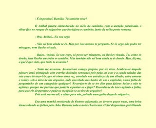 - É impossível, Damião. Tu também viste?
O Aníbal parara embasbacado no meio do caminho, com a atenção paralisada, o
olhar fixo no renque de salgueiros que bordejava o caminho, junto da velha ponte romana.
- Ora, Aníbal... Eu sou cego.
- Não sei bem ainda se és. Mas por isso mesmo te pergunto. Se és cego não podes ter
miragens, nem ilusões visuais.
- Raios, Aníbal! Se sou cego, só posso ter miragens, ou ilusões visuais. Tu, como és
doudo, tens ilusões em todos os sentidos. Mas também não sei bem ainda se és doudo. Mas, diz-me,
o que é que viste, que tanto te assustou?
- Nada me assustou. Assustei-me comigo próprio, por ter visto. Lembras-te daquele
pássaro azul, pintalgado com estrelas doiradas semeadas pelo peito, as asas e a cauda raiadas das
sete cores do arco-íris, que só vimos uma vez, enrolado nos entrelaços de um silvedo, entre amoras
e romãs, sob a mira de um arqueiro, tudo enovelado nas hastes de um a capitular, numa folha de
pergaminho de um cartapácio qualquer? Recordas-te de te ter dito para falares baixo e não te
agitares, porque me parecia que poderia espantar-se e fugir? Recordas-te de teres agitado a folha,
para que ele despertasse e pudesse escapulir-se ao tiro do arqueiro?
Pois está mesmo ali, a olhar para nós, poisado num galho daquele salgueiro.
Era uma manhã ensolarada de Outono adiantado, as árvores quase nuas, uma brisa
ténue rolando as folhas pelo chão. Durante toda a noite chuviscara. O Sol despontava, polvilhando

 