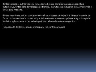 Tintas Especiais: outros tipos de tintas como tintas e complementos para repintura
automotiva, tintas para demarcação de tráfego, manutenção industrial, tintas maritimas e
tintas para madeira.

Tintas maritimas evita a corrosao e o melhor processo de impedir é revestir material de
ferro com uma camada protetora que evite seu contato com oxigenio e a agua.Isso pode
ser feito aplicando uma camada de polimero a base de solvente organico

Propriedade de Resistência química (proteção contra corrosão)
 