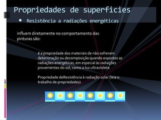 Propriedades de superficies
 • Resistência a radiações energéticas
 influem diretamente no comportamento das
 pinturas são:


           é a propriedade dos materiais de não sofrerem
           deterioração ou decomposição quando expostos as
           radiações energéticas, em especial às radiações
           provenientes do sol, como a luz ultravioleta

           Propriedade deResistência à radiação solar (leia o
           trabalho de propriedades)
 