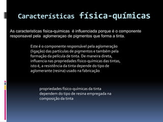 Características                     física-químicas
As caracteristicas fisica-quimicas é influenciada porque é o componente
responsavel pela aglomeraçao de pigmentos que forma a tinta.

           Este é o componente responsável pela aglomeração
           (ligação) das partículas de pigmentos e também pela
           formação da película de tinta. De maneira direta,
           influencia nas propriedades físico-químicas das tintas,
           isto é, a resistência da tinta depende do tipo de
           aglomerante (resina) usado na fabricação



                propriedades físico-químicas da tinta
                dependem do tipo de resina empregada na
                composição da tinta
 