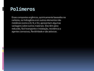 Polímeros
Esses compostos orgânicos, quimicamente baseados no
carbono, no hidrogênio e em outros elementos não
metálicos (como o O, N, e Si), apresentam algumas
vantagens sobre outros materiais. Eles têm peso
reduzido, fácil transporte e instalação, resistência a
agentes corrosivos, flexibilidade e são atóxicos.
 