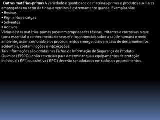 Outras matérias-primas A variedade e quantidade de matérias-primas e produtos auxiliares
empregados no setor de tintas e vernizes é extremamente grande. Exemplos são:
• Resinas
• Pigmentos e cargas
• Solventes
• Aditivos
Várias destas matérias-primas possuem propriedades tóxicas, irritantes e corrosivas o que
torna essencial o conhecimento de seus efeitos potenciais sobre a saúde humana e meio
ambiente, assim como sobre os procedimentos emergenciais em caso de derramamentos
acidentais, contaminações e intoxicações.
Tais informações são obtidas nas Fichas de Informação de Segurança de Produto
Químico ( FISPQ ) e são essenciais para determinar quais equipamentos de proteção
individual ( EPI ) ou coletiva ( EPC ) deverão ser adotados em todos os procedimentos.
 