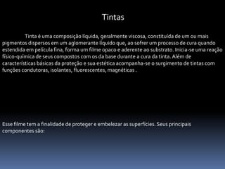 Tintas

          Tinta é uma composição líquida, geralmente viscosa, constituída de um ou mais
pigmentos dispersos em um aglomerante líquido que, ao sofrer um processo de cura quando
estendida em película fina, forma um filme opaco e aderente ao substrato. Inicia-se uma reação
físico-química de seus compostos com os da base durante a cura da tinta. Além de
características básicas da proteção e sua estética acompanha-se o surgimento de tintas com
funções condutoras, isolantes, fluorescentes, magnéticas .




Esse filme tem a finalidade de proteger e embelezar as superfícies. Seus principais
componentes são:
 