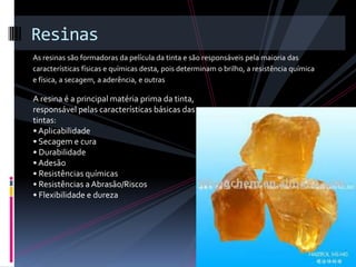 Resinas
As resinas são formadoras da película da tinta e são responsáveis pela maioria das
características físicas e químicas desta, pois determinam o brilho, a resistência química
e física, a secagem, a aderência, e outras

A resina é a principal matéria prima da tinta,
responsável pelas características básicas das
tintas:
• Aplicabilidade
• Secagem e cura
• Durabilidade
• Adesão
• Resistências químicas
• Resistências a Abrasão/Riscos
• Flexibilidade e dureza
 