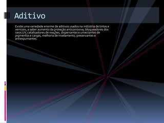 Aditivo
Existe uma variedade enorme de aditivos usados na indústria de tintas e
vernizes, a saber aumento da proteção anticorrosiva, bloqueadores dos
raios UV, catalisadores de reações, dispersantes e umectantes de
pigmentos e cargas, melhoria de nivelamento, preservantes e
antiespumantes.
 
