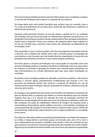 20
GUIA TÉCNICO AMBIENTAL TINTAS E VERNIZES - SÉRIE P+L
Este Guia foi desenvolvido para levar até você informações que o auxiliarão a integrar
o conceito de Produção mais Limpa (P+L) à gestão de sua empresa.
Ao longo deste guia você poderá perceber que, embora seja um conceito novo, a
P+L trata, principalmente, de um tema bem conhecido das indústrias: a melhoria na
eficiência dos processos.
Contudo, ainda persistem dúvidas na hora de adotar a gestão de P+L no cotidiano
das empresas. De que forma ela pode ser efetivamente aplicada nos processos e na
produção?Comointegrá-laaodia-a-diadoscolaboradores?Quevantagensebenefícios
trazem para a empresa? Como uma empresa de pequeno porte pode trabalhar à
luz de um conceito que, a primeira vista, parece tão sofisticado ou dependente de
tecnologias caras?
Para responder a essas e outras questões, este Guia traz algumas orientações teóricas
e técnicas, com o objetivo de auxiliar você a dar o primeiro passo na integração de
sua empresa a esse conceito, que tem levado diversas organizações à busca de uma
produção mais eficiente, econômica e com menor impacto ambiental.
Em linhas gerais o conceito de Produção mais Limpa pode ser resumido como uma
séria de estratégias,práticas e condutas econômicas,ambientais e técnicas,que evitam
ou reduzem as emissões e gerações de resíduos por meio de ações preventivas, ou
seja, minimizando-as ou criando alternativas para que estas sejam reutilizadas ou
recicladas.
Na prática, essas estratégias podem ser aplicadas a processos, produtos e até mesmo
serviços, e incluem alguns procedimentos fundamentais que inserem a P+L nos
processos de produção. Dentre eles citamos o aumento da eficiência no uso de
matérias-primas,água e energia,redução na geração de resíduos e efluentes,reuso de
recursos, entre outros.
As vantagens são significativas para todos os envolvidos,do indivíduo à sociedade,do
país ao planeta. Mas é a empresa que obtém os maiores benefícios para seu próprio
negócio. Para ela, a P+L reverte em redução de custo de produção; aumento de
eficiência e produtividade; diminuição dos riscos de acidentes ambientais; melhorias
das condições de saúde do trabalhador; melhoria da imagem da empresa junto a
consumidores, fornecedores, poder público, mercado e comunidades; ampliação de
suas perspectivas de atuação no mercado interno e externo; maior acesso a linhas de
financiamento; melhoria do relacionamento com os órgãos ambientais e a sociedade,
entre outros.
Por tudo isso,vale a pena adotar essa prática,principalmente se a empresa for pequena
ou média, e esteja dando os primeiros passos no mercado, pois, com a P+L, você e
seus colaboradores já começam a trabalhar certo desde o início. Ao contrário do que
possa parecer num primeiro momento,grande partes das medidas são muito simples.
Algumas já são amplamente disseminadas,mas neste Guia,elas aparecem organizadas
 