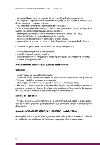 68
GUIA TÉCNICO AMBIENTAL TINTAS E VERNIZES - SÉRIE P+L
- ser construída com pelo menos uma de suas paredes voltadas para o exterior;
- possuir janelas na parede voltada para o exterior,além de porta para o acesso do Corpo
de Bombeiros se houver necessidade;
- possuir saída de emergência bem localizada e sinalizada;
- possuir um sistema de exaustão, ao nível do teto para retirada de vapores leves e ao
nível do solo para retirada dos vapores mais pesados;
- ter refrigeração ambiental caso a temperatura ambiente ultrapasse a 38 ºC;
- ter iluminação feita com lâmpadas à prova de explosão;
- ter extintores de incêndio com borrifadores e vasos de areia ;
- ter prateleiras espaçadas,com trave no limite frontal para evitar a queda dos frascos;
Os cilindros de gases devem ser armazenados em locais específicos:
- Área coberta,sem paredes e bem ventilada;
- Rede elétrica com inspeção periódica;
- Os cilindros devem ser armazenados em posição vertical e amarrados com corrente;
- Observar a compatibilidade.
Armazenamento de substâncias químicas no laboratório
Observar:
- armazenar apenas quantidades limitadas;
- o armários devem ser confeccionados em materiais não combustíveis, com portas em
vidro para possibilitar a visão de seu conteúdo;
- refrigeração ambiental caso a temperatura ambiente ultrapasse a 38 ºC;
- o laboratório deve possuir um sistema de identificação das substâncias armazenadas,
como por exemplo, um sistema de fichas contendo informações a respeito da natureza
das substâncias,volume,incompatibilidade química,dentre outras.
Medidas de Segurança:
- Preparar documento informativo sobre o uso, manipulação, riscos, EPIs adequados
e disposição dos produtos químicos perigosos,e divulgá-lo a todos os colaboradores
da empresa.
Anexo 3 – INDICADORES AMBIENTAIS UTILIZADOS NA INDÚSTRIA.
Nosquadrosabaixoapresentamosalgunsexemplosdeindicadoresambientaisutilizados
nas indústrias,que ajudarão a você entender e operacionalizar suas operações.
 