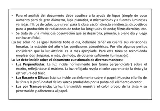 • Para el análisis del documento debe acudirse a la ayuda de lupas (simple de poco
aumento pero de gran diámetro, lupa planática, o microscopios y a fuentes luminosas
variadas: filtros de color, que sirven para la observación directa e indirecta, dispositivos
para la producción de radiaciones de todas las longitudes de onda; filtros dicroicos, etc.
• Se trata de una minuciosa observación que se desarrolla, primero, a pleno día y luego
con luz artificial.
(La luz solar no es igual durante todo el día, debemos tener en cuenta sus variaciones
horarias, la estación del año y las condiciones atmosféricas. Por ello algunos peritos
consideran que la luz artificial es la más apropiada. Para esta tarea se recomienda
emplear dos lámparas, o más, de modo, de obtener suficiente iluminación)
La luz debe incidir sobre el documento cuestionado de diversas maneras:
• Luz Perpendicular: La luz incide normalmente (en forma perpendicular) sobre el
escrito, reflejándose al máximo. La luz reflejada revela el color aparente de la tinta y la
estructura del trazo.
• Luz Rasante o Difusa: Esta luz incide paralelamente sobre el papel. Muestra el brillo de
la tinta y la profundidad de los surcos producidos por la punta del elemento escritor.
• Luz por Transparencia: La luz transmitida muestra el color propio de la tinta y su
penetración y adherencia al papel.
 