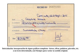 Intercalación: incorporación de signos gráficos completos –letras, cifras, palabras, párrafos, etc.
a un texto determinado, casi Siempre para variar su sentido original.
 