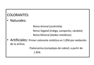 COLORANTES:
• Naturales:
Reino Animal (cochinilla)
Reino Vegetal (índigo, campeche, sándalo)
Reino Mineral (óxidos metálicos)
• Artificiales: Primer colorante sintético en 1.856 por oxidación
de la anilina.
Ftalocianina (complejos de cobre): a partir de
1.954.
 