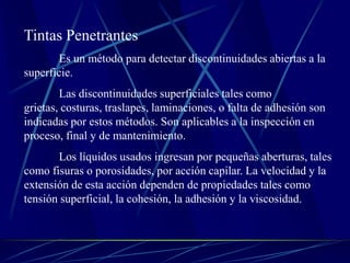 Tintas Penetrantes
       Es un método para detectar discontinuidades abiertas a la
superficie.
        Las discontinuidades superficiales tales como
grietas, costuras, traslapes, laminaciones, o falta de adhesión son
indicadas por estos métodos. Son aplicables a la inspección en
proceso, final y de mantenimiento.
       Los líquidos usados ingresan por pequeñas aberturas, tales
como fisuras o porosidades, por acción capilar. La velocidad y la
extensión de esta acción dependen de propiedades tales como
tensión superficial, la cohesión, la adhesión y la viscosidad.
 