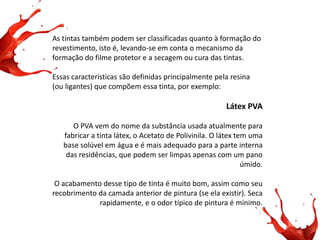 As tintas também podem ser classificadas quanto à formação do revestimento, isto é, levando-se em conta o mecanismo da formação do filme protetor e a secagem ou cura das tintas. Essas características são definidas principalmente pela resina (ou ligantes) que compõem essa tinta, por exemplo: Látex PVA O PVA vem do nome da substância usada atualmente para fabricar a tinta látex, o Acetato de Polivinila. O látex tem uma base solúvel em água e é mais adequado para a parte interna das residências, que podem ser limpas apenas com um pano úmido. O acabamento desse tipo de tinta é muito bom, assim como seu recobrimento da camada anterior de pintura (se ela existir). Seca rapidamente, e o odor típico de pintura é mínimo.  
