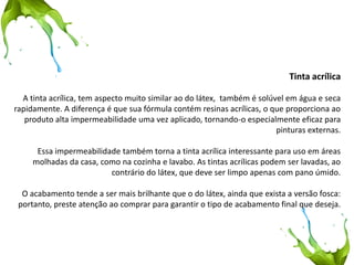 Tinta acrílica 
A tinta acrílica, tem aspecto muito similar ao do látex, também é solúvel em água e seca rapidamente. A diferença é que sua fórmula contém resinas acrílicas, o que proporciona ao produto alta impermeabilidade uma vez aplicado, tornando-o especialmente eficaz para pinturas externas. 
Essa impermeabilidade também torna a tinta acrílica interessante para uso em áreas molhadas da casa, como na cozinha e lavabo. As tintas acrílicas podem ser lavadas, ao contrário do látex, que deve ser limpo apenas com pano úmido. 
O acabamento tende a ser mais brilhante que o do látex, ainda que exista a versão fosca: portanto, preste atenção ao comprar para garantir o tipo de acabamento final que deseja.  