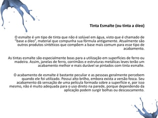 Tinta Esmalte (ou tinta a óleo) 
O esmalte é um tipo de tinta que não é solúvel em água, visto que é chamado de “base a óleo”, material que compunha sua fórmula antigamente. Atualmente são outros produtos sintéticos que compõem a base mais comum para esse tipo de acabamento. 
As tintas esmalte são especialmente boas para a utilização em superfícies de ferro ou madeira. Assim, janelas de ferro, corrimãos e estruturas metálicas leves terão um acabamento melhor e mais durável se pintados com tinta esmalte. 
O acabamento de esmalte é bastante peculiar e as pessoas geralmente percebem quando ele foi utilizado. Possui alto brilho, embora exista a versão fosca. Seu acabamento dá sensação de uma película formada sobre a superfície e, por isso mesmo, não é muito adequada para o uso direto na parede, porque dependendo da aplicação podem surgir bolhas ou descascamento.  