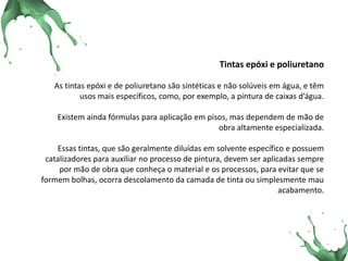 Tintas epóxi e poliuretano As tintas epóxi e de poliuretano são sintéticas e não solúveis em água, e têm usos mais específicos, como, por exemplo, a pintura de caixas d’água. Existem ainda fórmulas para aplicação em pisos, mas dependem de mão de obra altamente especializada. Essas tintas, que são geralmente diluídas em solvente específico e possuem catalizadores para auxiliar no processo de pintura, devem ser aplicadas sempre por mão de obra que conheça o material e os processos, para evitar que se formem bolhas, ocorra descolamento da camada de tinta ou simplesmente mau acabamento. .  