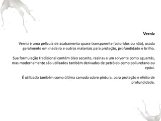Verniz 
Verniz é uma película de acabamento quase transparente (coloridos ou não), usada geralmente em madeira e outros materiais para proteção, profundidade e brilho. 
Sua formulação tradicional contém óleo secante, resinas e um solvente como aguarrás, mas modernamente são utilizados também derivados de petróleo como poliuretano ou epóxi. 
É utilizado também como última camada sobre pintura, para proteção e efeito de profundidade. 
 