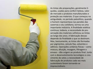 As tintas são preparações, geralmente lí- quidas, usadas para conferir beleza, valor de mercado a produtos manufaturados e proteção aos materiais. O que começou na antiguidade, no período paleolítico, quando o homem representava nas paredes das cavernas o seu cotidiano, tornou-se uma importante indústria. A finalidade estética continua; todavia, a necessidade de pre- servação dos materiais sofisticou as tintas ao longo dos anos. A fabricação dessas depende da finalidade a que se destinam. Mas, basicamente, as tintas são formadas por pigmentos, veículo fixo, solventes e aditivos. Operações unitárias físicas – como mistura, diluição, moagem, filtragem e envase – dão origem ao produto final. Junto com o desenvolvimento tecnológico e cres- cimento do setor, a necessidade de fabricação de produtos cada vez mais sustentáveis foram tornando-se imprescindíveis.  