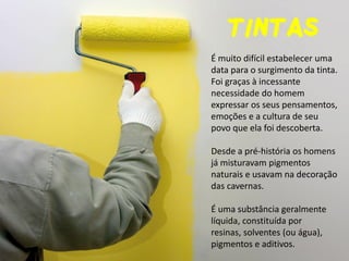 TINTAS 
É muito difícil estabelecer uma data para o surgimento da tinta. Foi graças à incessante necessidade do homem expressar os seus pensamentos, emoções e a cultura de seu povo que ela foi descoberta. Desde a pré-história os homens já misturavam pigmentos naturais e usavam na decoração das cavernas. É uma substância geralmente líquida, constituída por resinas, solventes (ou água), pigmentos e aditivos.  