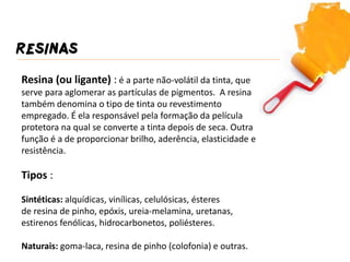 RESINAS 
Resina (ou ligante) : é a parte não-volátil da tinta, que serve para aglomerar as partículas de pigmentos. A resina também denomina o tipo de tinta ou revestimento empregado. É ela responsável pela formação da película protetora na qual se converte a tinta depois de seca. Outra função é a de proporcionar brilho, aderência, elasticidade e resistência. 
Tipos : 
Sintéticas: alquídicas, vinílicas, celulósicas, ésteres 
de resina de pinho, epóxis, ureia-melamina, uretanas, estirenos fenólicas, hidrocarbonetos, poliésteres. 
Naturais: goma-laca, resina de pinho (colofonia) e outras.  