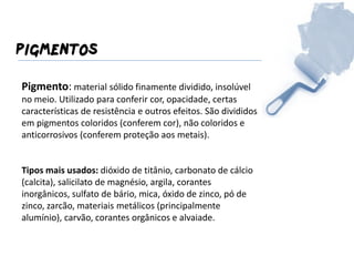 PIGMENTOS 
Pigmento: material sólido finamente dividido, insolúvel no meio. Utilizado para conferir cor, opacidade, certas características de resistência e outros efeitos. São divididos em pigmentos coloridos (conferem cor), não coloridos e anticorrosivos (conferem proteção aos metais). 
Tipos mais usados: dióxido de titânio, carbonato de cálcio (calcita), salicilato de magnésio, argila, corantes inorgânicos, sulfato de bário, mica, óxido de zinco, pó de zinco, zarcão, materiais metálicos (principalmente alumínio), carvão, corantes orgânicos e alvaiade. 
 