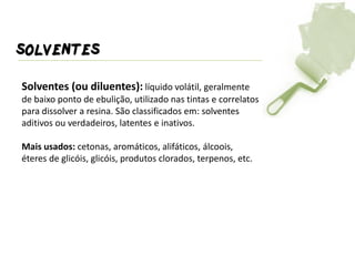 SOLVENTES 
Solventes (ou diluentes): líquido volátil, geralmente de baixo ponto de ebulição, utilizado nas tintas e correlatos para dissolver a resina. São classificados em: solventes aditivos ou verdadeiros, latentes e inativos. Mais usados: cetonas, aromáticos, alifáticos, álcoois, éteres de glicóis, glicóis, produtos clorados, terpenos, etc.  