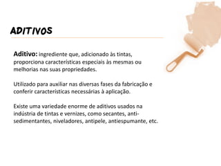ADITIVOS 
Aditivo: ingrediente que, adicionado às tintas, proporciona características especiais às mesmas ou melhorias nas suas propriedades. Utilizado para auxiliar nas diversas fases da fabricação e conferir características necessárias à aplicação. Existe uma variedade enorme de aditivos usados na indústria de tintas e vernizes, como secantes, anti- sedimentantes, niveladores, antipele, antiespumante, etc.  