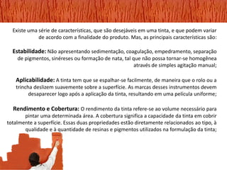 Existe uma série de características, que são desejáveis em uma tinta, e que podem variar de acordo com a finalidade do produto. Mas, as principais características são: 
Estabilidade: Não apresentando sedimentação, coagulação, empedramento, separação de pigmentos, sinéreses ou formação de nata, tal que não possa tornar-se homogênea através de simples agitação manual; 
Aplicabilidade: A tinta tem que se espalhar-se facilmente, de maneira que o rolo ou a trincha deslizem suavemente sobre a superfície. As marcas desses instrumentos devem desaparecer logo após a aplicação da tinta, resultando em uma película uniforme; 
Rendimento e Cobertura: O rendimento da tinta refere-se ao volume necessário para pintar uma determinada área. A cobertura significa a capacidade da tinta em cobrir 
totalmente a superfície. Essas duas propriedades estão diretamente relacionados ao tipo, à qualidade e à quantidade de resinas e pigmentos utilizados na formulação da tinta; 
 
