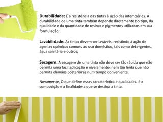 Durabilidade: É a resistência das tintas à ação das intempéries. A durabilidade de uma tinta também depende diretamente do tipo, da qualidade e da quantidade de resinas e pigmentos utilizados em sua formulação; Lavabilidade: As tintas devem ser laváveis, resistindo à ação de agentes químicos comuns ao uso doméstico, tais como detergentes, água sanitária e outros; Secagem: A secagem de uma tinta não deve ser tão rápida que não permita uma fácil aplicação e nivelamento, nem tão lenta que não permita demãos posteriores num tempo conveniente. Novamente, O que define essas característica e qualidades é a composição e a finalidade a que se destina a tinta.  