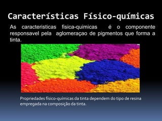 Características Físico-químicas
As caracteristicas fisica-quimicas é o componente
responsavel pela aglomeraçao de pigmentos que forma a
tinta.
Propriedades físico-químicas da tinta dependem do tipo de resina
empregada na composição da tinta.
 