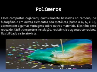 Polímeros
Esses compostos orgânicos, quimicamente baseados no carbono, no
hidrogênio e em outros elementos não metálicos (como o O, N, e Si),
apresentam algumas vantagens sobre outros materiais. Eles têm peso
reduzido, fácil transporte e instalação, resistência a agentes corrosivos,
flexibilidade e são atóxicos.
 