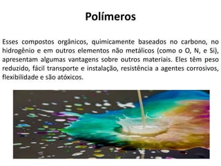 Polímeros
Esses compostos orgânicos, quimicamente baseados no carbono, no
hidrogênio e em outros elementos não metálicos (como o O, N, e Si),
apresentam algumas vantagens sobre outros materiais. Eles têm peso
reduzido, fácil transporte e instalação, resistência a agentes corrosivos,
flexibilidade e são atóxicos.
 