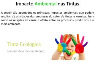 Impacto Ambiental das Tintas
A seguir são apontados os principais impactos ambientais que podem
resultar de atividades das empresas do setor de tintas e vernizes, bem
como as relações de causa e efeito entre os processos produtivos e o
meio ambiente.
 