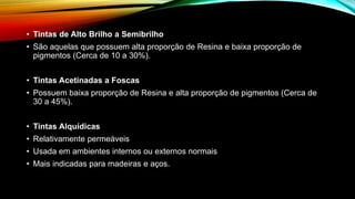 • Tintas de Alto Brilho a Semibrilho
• São aquelas que possuem alta proporção de Resina e baixa proporção de
pigmentos (Cerca de 10 a 30%).
• Tintas Acetinadas a Foscas
• Possuem baixa proporção de Resina e alta proporção de pigmentos (Cerca de
30 a 45%).
• Tintas Alquídicas
• Relativamente permeáveis
• Usada em ambientes internos ou externos normais
• Mais indicadas para madeiras e aços.
 