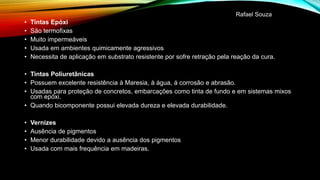 • Tintas Epóxi
• São termofixas
• Muito impermeáveis
• Usada em ambientes quimicamente agressivos
• Necessita de aplicação em substrato resistente por sofre retração pela reação da cura.
• Tintas Poliuretânicas
• Possuem excelente resistência à Maresia, à água, á corrosão e abrasão.
• Usadas para proteção de concretos, embarcações como tinta de fundo e em sistemas mixos
com epóxi.
• Quando bicomponente possui elevada dureza e elevada durabilidade.
• Vernizes
• Ausência de pigmentos
• Menor durabilidade devido a ausência dos pigmentos
• Usada com mais frequência em madeiras.
Rafael Souza
 