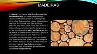 MADEIRAS
• A madeira é um material naturalmente resistente e
relativamente leve, por isso é frequentemente
utilizada para fins estruturais e de sustentação de
construções. Está presente em quase todas as etapas
das obras de construção civil. Seja em fôrmas,
estruturas, esquadrias, pisos, forros. Seu uso ainda é
indispensável para muitos arquitetos e engenheiros
por ser um diferencial de beleza e sofisticação, além
de oferecer isolamento térmico e acústico e garantir a
diminuição dos custos da obra. As técnicas de
construção com madeira vieram sendo aprimoradas
com o passar dos anos, hoje em dia a madeira pode
ter a mesma resistência de uma estrutura construída
com outro material. O conforto de uma casa
construída a partir da madeira é percebido através
do ambiente sempre estável.
 