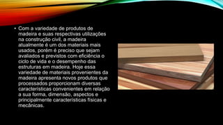 • Com a variedade de produtos de
madeira e suas respectivas utilizações
na construção civil, a madeira
atualmente é um dos materiais mais
usados, porém é preciso que sejam
avaliados e previstos com eficiência o
ciclo de vida e o desempenho das
estruturas em madeira. Hoje essa
variedade de materiais provenientes da
madeira apresenta novos produtos que
processados proporcionam diversas
características convenientes em relação
a sua forma, dimensão, aspectos e
principalmente características físicas e
mecânicas.
 